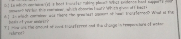 5.) In which container(s) is heat transfer taking place? What evidence best supports your 
answer? Within this container, which absorbs heat? Which gives off heat? 
6.) In which container was there the greatest amount of heat transferred? What is the 
basis of your answer? 
7.) How are the amount of heat transferred and the change in temperature of water 
related?