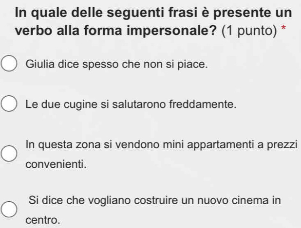 In quale delle seguenti frasi è presente un
verbo alla forma impersonale? (1 punto) *
Giulia dice spesso che non si piace.
Le due cugine si salutarono freddamente.
In questa zona si vendono mini appartamenti a prezzi
convenienti.
Si dice che vogliano costruire un nuovo cinema in
centro.