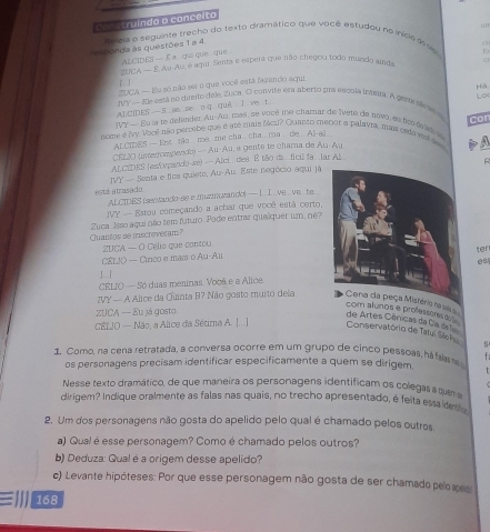 ru indo o conceito
“n
res ponda às questões 1 a 4. egia o seguinte trecho do texto dramático que você estudou no incé d ou
=ALCIDES - £ a qui que que 
SUCA — É Au Au, e aqui Senta e espera que não chegou todo munda and D
UCA — Eu só não seí o que você está fazenco aqui C(
1  
Há
rvy — Ele está ae diito dale, Zuca. O convite ema aberto pra escola iminin. A gentá ne v e Lo
ALCIDES  —S se  se oq. que I ve t
JVY — Bu la le defender, Au-Au, mas, se você me chamar de Iuete de novo, es no de ad 
nome é ivy Voce não percebe que é até mais Ncil? Quanto meñor a palavra, mais ordo nol awe con
ALCIDES — Ent tão me .me cha. cha..ma .. de... All-ai
CEL2O (nterrompendo) — Au-Âu, a gente te charna de Au-Au
a
ALCIDES (esforpando-se) -- Alci. des. É tão di ficil fa lar Al
JVY — Senta e fica quieto, Au-Au. Este negócio aqui já
está atrasado
ALCIDES (sentando-se e muzmurando) — I. I.  ve . ve te
JVY - Estou começando a achar que você está certo,
Zuca. Isso aqui não tem futuro. Pode entrar qualquer um, ne?
Quantos se inscrevéram?
UCA — O Célio que cantou
CELIO — Cirico e mais o Au-Auter
es
！ |
CELJO — Só duas mernas. Você e a Alice
IVY — A Alice da Quinta B? Não gosto muito dela. istério n sa 
ZUCA — Eu já gosto
com alunos e professere d de Artes Cênicas da Ca d 
CÊLJO — Não, a Alice da Sétima A. |...] Conservatório de Tatuí Sáshu
1. Como, na cena retratada, a conversa ocorre em um grupo de cinco pessoas, há fsar f 
os personagens precisam identificar especificamente a quem se dirigem.
Nesse texto dramático, de que maneira os personagens identificam os colegas a quen
dirigem? Indique oralmente as falas nas quais, no trecho apresentado, é feita essades 
2. Um dos personagens não gosta do apelido pelo qual é chamado pelos outros,
a) Qual é esse personagem? Comoé chamado pelos outros?
b) Deduza: Qualé a origem desse apelido?
c) Levante hipóteses: Por que esse personagem não gosta de ser chamado pelo apeo
≡l 168