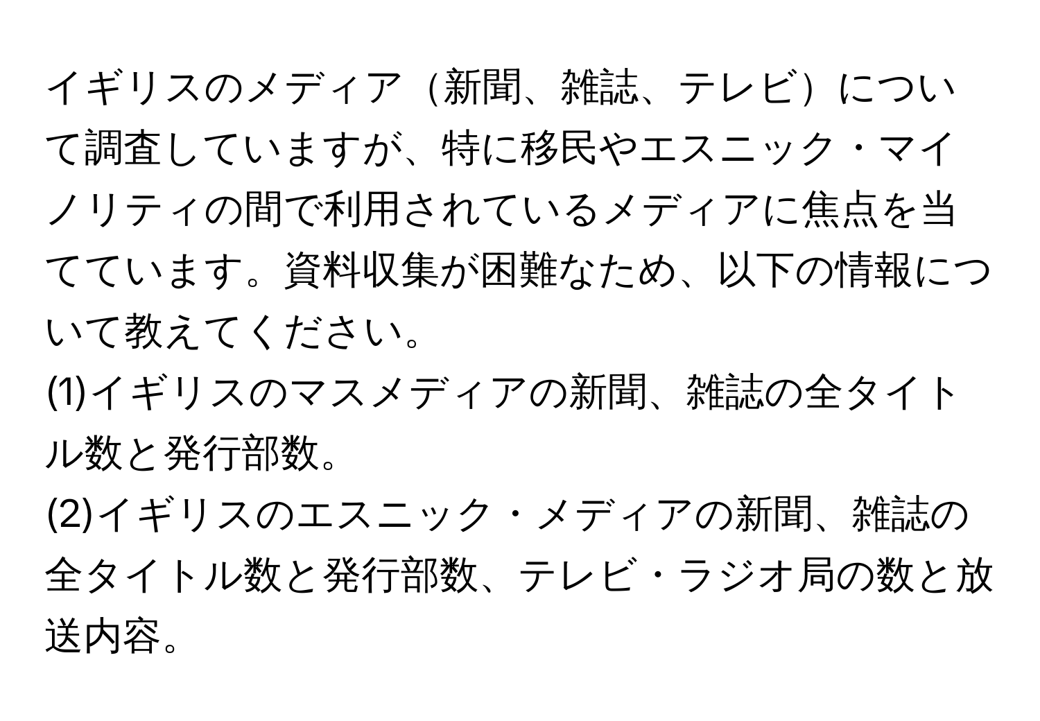 イギリスのメディア新聞、雑誌、テレビについて調査していますが、特に移民やエスニック・マイノリティの間で利用されているメディアに焦点を当てています。資料収集が困難なため、以下の情報について教えてください。  
(1)イギリスのマスメディアの新聞、雑誌の全タイトル数と発行部数。  
(2)イギリスのエスニック・メディアの新聞、雑誌の全タイトル数と発行部数、テレビ・ラジオ局の数と放送内容。