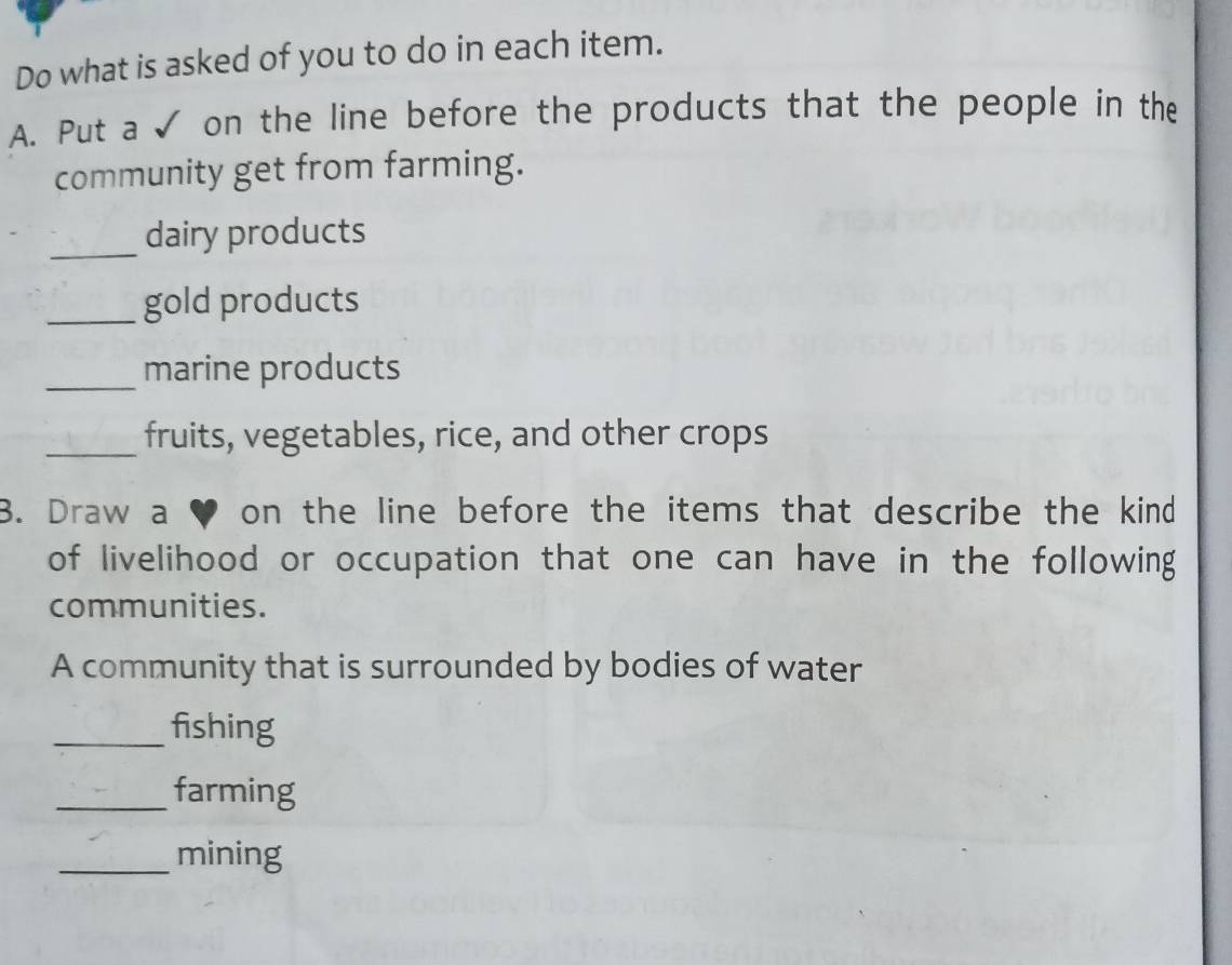 Do what is asked of you to do in each item. 
A. Put a √ on the line before the products that the people in the 
community get from farming. 
_ 
dairy products 
_gold products 
_marine products 
_fruits, vegetables, rice, and other crops 
B. Draw a ♥ on the line before the items that describe the kind 
of livelihood or occupation that one can have in the following 
communities. 
A community that is surrounded by bodies of water 
_fishing 
_farming 
_mining