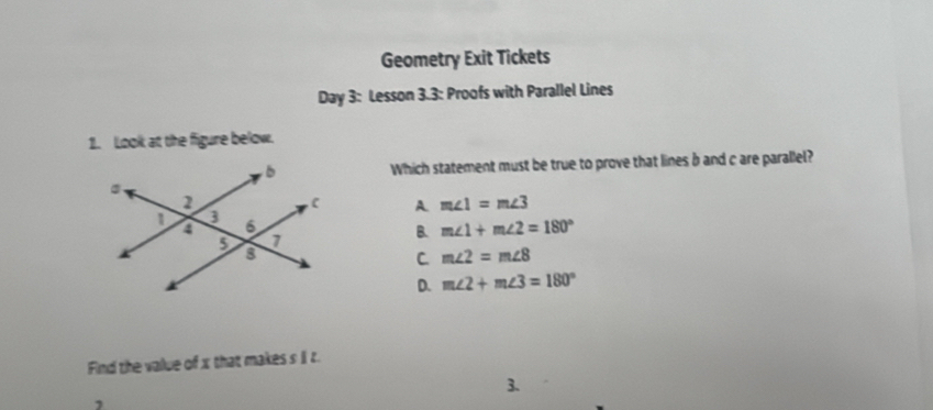 Geometry Exit Tickets
Day 3: Lesson 3.3: Proofs with Parallel Lines
1. Look at the figure below.
Which statement must be true to prove that lines b and c are parallel?
A m∠ 1=m∠ 3
B. m∠ 1+m∠ 2=180°
C m∠ 2=m∠ 8
D. m∠ 2+m∠ 3=180°
Find the value of x that makes s II t.
3.