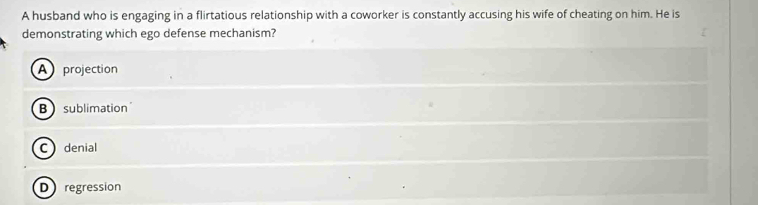 A husband who is engaging in a flirtatious relationship with a coworker is constantly accusing his wife of cheating on him. He is
demonstrating which ego defense mechanism?
Aprojection
Bsublimation
C denial
Dregression