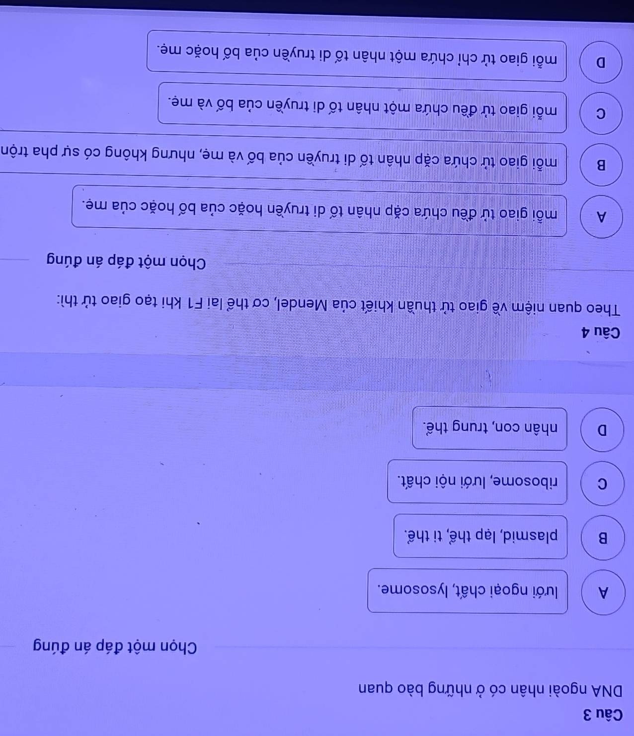 DNA ngoài nhân có ở những bào quan
Chọn một đáp án đúng
A lưới ngoại chất, lysosome.
B plasmid, lạp thể, ti thể.
C ribosome, lưới nội chất.
D nhân con, trung thể.
Câu 4
Theo quan niệm về giao tử thuần khiết của Mendel, cơ thể lai F1 khi tạo giao tử thì:
Chọn một đáp án đúng
A mỗi giao tử đều chứa cặp nhân tố di truyền hoặc của bố hoặc của mẹ.
B mỗi giao tử chứa cặp nhân tố di truyền của bố và mẹ, nhưng không có sự pha trộn
C mỗi giao tử đều chứa một nhân tố di truyền của bố và mẹ.
D mỗi giao tử chỉ chứa một nhân tố di truyền của bố hoặc mẹ.