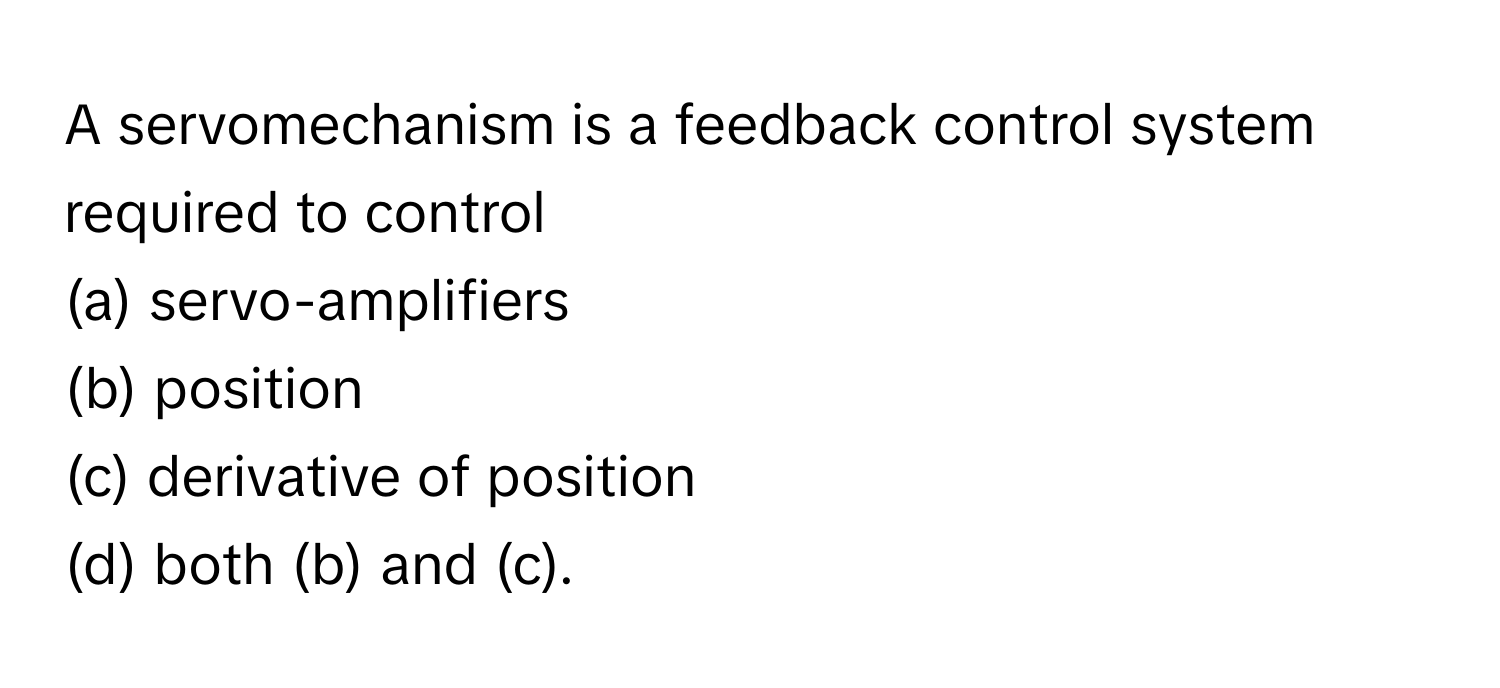 A servomechanism is a feedback control system required to control
(a) servo-amplifiers
(b) position 
(c) derivative of position 
(d) both (b) and (c).