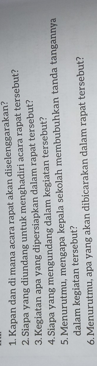 Kapan dan di mana acara rapat akan diselenggarakan? 
2. Siapa yang diundang untuk menghadiri acara rapat tersebut? 
3. Kegiatan apa yang dipersiapkan dalam rapat tersebut? 
4.Siapa yang mengundang dalam kegiatan tersebut? 
5. Menurutmu, mengapa kepala sekolah membubuhkan tanda tangannya 
dalam kegiatan tersebut? 
6.Menurutmu, apa yang akan dibicarakan dalam rapat tersebut?