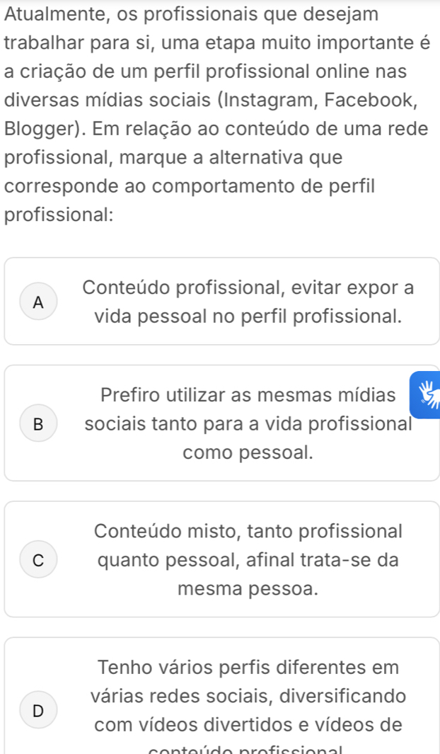 Atualmente, os profissionais que desejam
trabalhar para si, uma etapa muito importante é
a criação de um perfil profissional online nas
diversas mídias sociais (Instagram, Facebook,
Blogger). Em relação ao conteúdo de uma rede
profissional, marque a alternativa que
corresponde ao comportamento de perfil
profissional:
Conteúdo profissional, evitar expor a
A
vida pessoal no perfil profissional.
Prefiro utilizar as mesmas mídias
B sociais tanto para a vida profissional
como pessoal.
Conteúdo misto, tanto profissional
C quanto pessoal, afinal trata-se da
mesma pessoa.
Tenho vários perfis diferentes em
várias redes sociais, diversificando
D
com vídeos divertidos e vídeos de
pro f iscion al