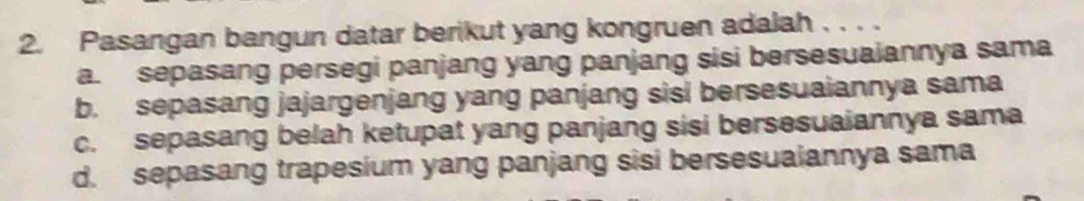 Pasangan bangun datar berikut yang kongruen adalah . . . .
a. sepasang persegi panjang yang panjang sisi bersesuaiannya sama
b. sepasang jajargenjang yang panjang sisi bersesuaiannya sama
c. sepasang belah ketupat yang panjang sisi bersesuaiannya sama
d. sepasang trapesium yang panjang sisi bersesuaiannya sama