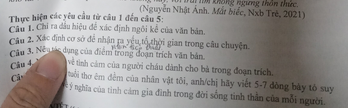 Trúi tìm không ngững thôn thức. 
(Nguyễn Nhật Ánh. Mắt biếc, Nxb Trẻ, 2021) 
Thực hiện các yêu cầu từ câu 1 đến câu 5: 
Câu 1. Chỉ ra dầu hiệu để xác định ngôi kể của văn bản. 
Câu 2. Xác định cơ sở để nhận ra yếu tổ thời gian trong câu chuyện. 
Câu 3. Nếu tác dụng của điểm trong đoạn trích văn bản. 
Câu 4 
về tình cảm của người cháu dành cho bà trong đoạn trích. 
C 
tuổi thơ êm đềm của nhân vật tôi, anh/chị hãy viết 5-7 đòng bày tỏ suy 
n Ý nghĩa của tình cảm gia đình trong đời sống tinh thần của mỗi người.