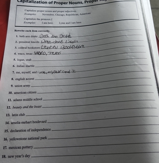 Capitalization of Proper Nouns, ProperA 
Capitalize proper nouns and proper adjectives. 
Examples: November, Chicago, Republican, American 
Capitalize the pronoun / 
Examples: I am bere. Lynn and I are here. 
Rewrite each item correctly. 
1. beth ann drake 
_ 
2. president lincoln 
_ 
_ 
3. central bookstore 
_ 
4. waco, texas 
5. logan, utah 
_ 
6. italian marble 
_ 
_ 
_ 
7. me, myself, and i 
_ 
8. english accent 
9. union army 
_ 
10. american citizen_ 
11. adams middle school_ 
12. beauty and the beast 
13. latin club 
_ 
14. amelia earhart boulevard 
_ 
_ 
15. declaration of independence 
16. yellowstone national park 
17. mexican pottery 
_ 
18. new year's day 
_