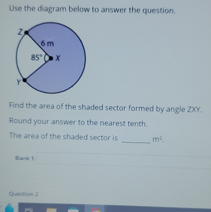 Use the diagram below to answer the question.
Find the area of the shaded sector formed by angle ZXY.
Round your answer to the nearest tenth.
The area of the shaded sector is _ m^2.
Blank 1:
Question 2