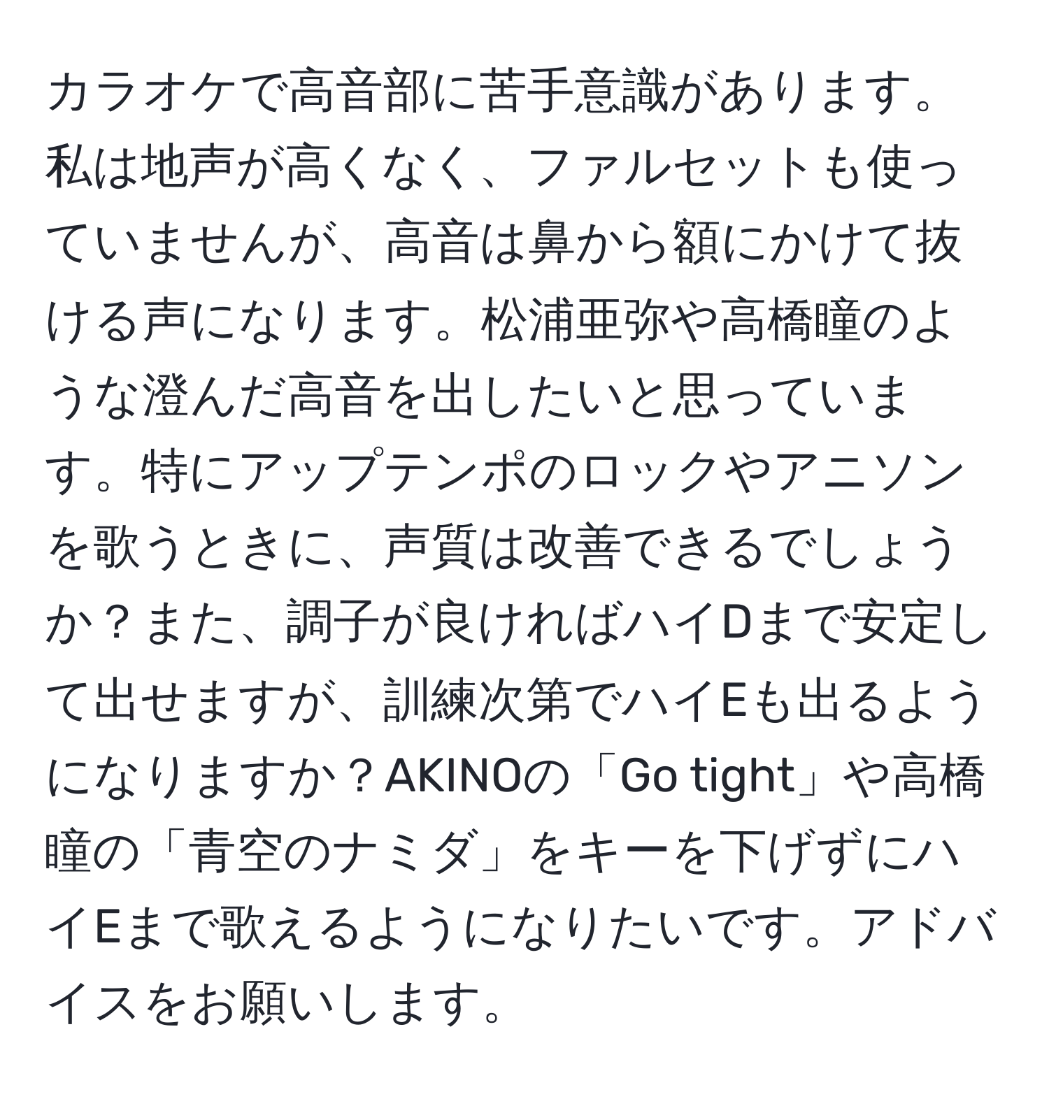 カラオケで高音部に苦手意識があります。私は地声が高くなく、ファルセットも使っていませんが、高音は鼻から額にかけて抜ける声になります。松浦亜弥や高橋瞳のような澄んだ高音を出したいと思っています。特にアップテンポのロックやアニソンを歌うときに、声質は改善できるでしょうか？また、調子が良ければハイDまで安定して出せますが、訓練次第でハイEも出るようになりますか？AKINOの「Go tight」や高橋瞳の「青空のナミダ」をキーを下げずにハイEまで歌えるようになりたいです。アドバイスをお願いします。