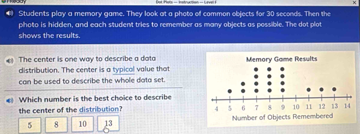 UtReddy Dot Plots — Instruction — Level F ×
◀ Students play a memory game. They look at a photo of common objects for 30 seconds. Then the
photo is hidden, and each student tries to remember as many objects as possible. The dot plot
shows the results.
The center is one way to describe a data
distribution. The center is a typical value that
can be used to describe the whole data set.
⑷ Which number is the best choice to describe
the center of the distribution?
5 8 10 13