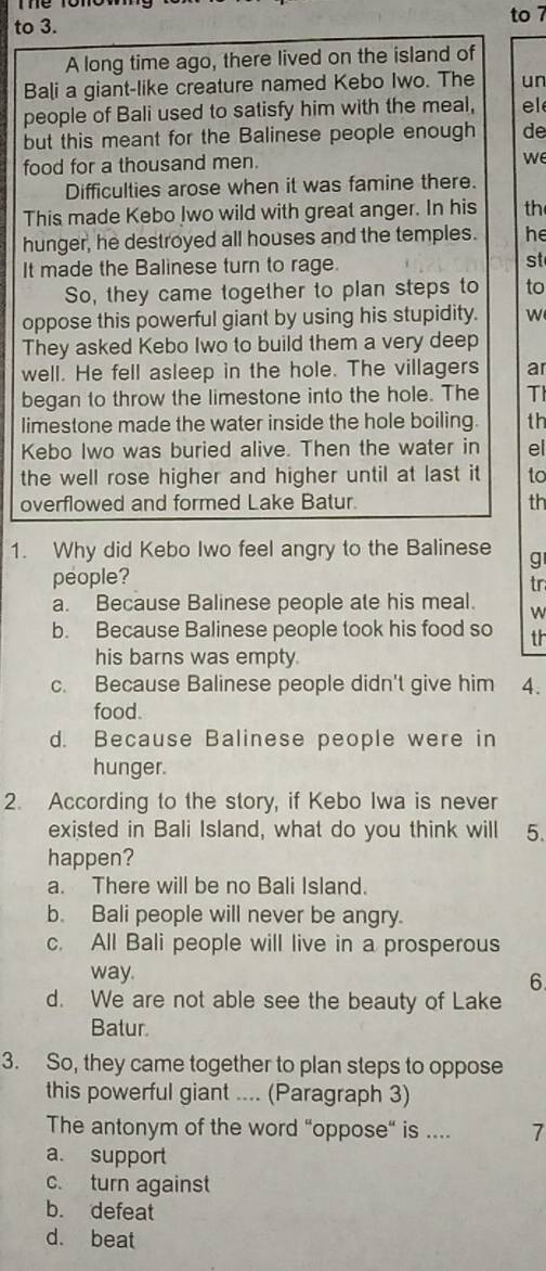 to 3. to 7
A long time ago, there lived on the island of
Bali a giant-like creature named Kebo Iwo. The un
people of Bali used to satisfy him with the meal, el
but this meant for the Balinese people enough de
food for a thousand men.
we
Difficulties arose when it was famine there.
This made Kebo Iwo wild with great anger. In his th
hunger, he destroyed all houses and the temples. he
It made the Balinese turn to rage.
st
So, they came together to plan steps to to
oppose this powerful giant by using his stupidity. W
They asked Kebo Iwo to build them a very deep
well. He fell asleep in the hole. The villagers ar
began to throw the limestone into the hole. The TI
limestone made the water inside the hole boiling. th
Kebo Iwo was buried alive. Then the water in el
the well rose higher and higher until at last it to
overflowed and formed Lake Batur. th
1. Why did Kebo Iwo feel angry to the Balinese g
people?
tr
a. Because Balinese people ate his meal. w
b. Because Balinese people took his food so th
his barns was empty.
c. Because Balinese people didn't give him 4.
food.
d. Because Balinese people were in
hunger.
2. According to the story, if Kebo Iwa is never
existed in Bali Island, what do you think will 5.
happen?
a. There will be no Bali Island.
b. Bali people will never be angry.
c. All Bali people will live in a prosperous
way.
6
d. We are not able see the beauty of Lake
Batur.
3. So, they came together to plan steps to oppose
this powerful giant .... (Paragraph 3)
The antonym of the word “oppose“ is .... 7
a. support
c. turn against
b. defeat
d. beat