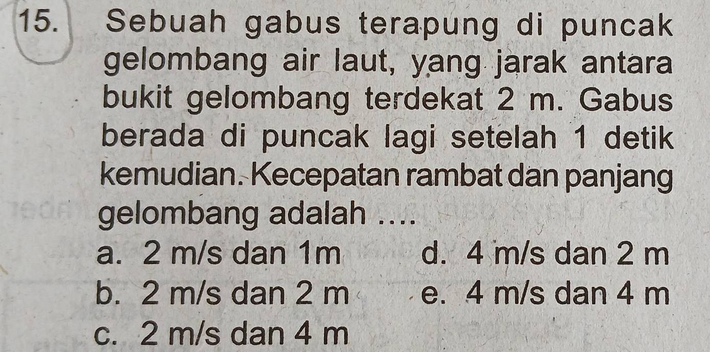 Sebuah gabus terapung di puncak
gelombang air laut, yang jarak antara
bukit gelombang terdekat 2 m. Gabus
berada di puncak lagi setelah 1 detik
kemudian. Kecepatan rambat dan panjang
gelombang adalah ....
a. 2 m/s dan 1m d. 4 m/s dan 2 m
b. 2 m/s dan 2 m e. 4 m/s dan 4 m
c. 2 m/s dan 4 m