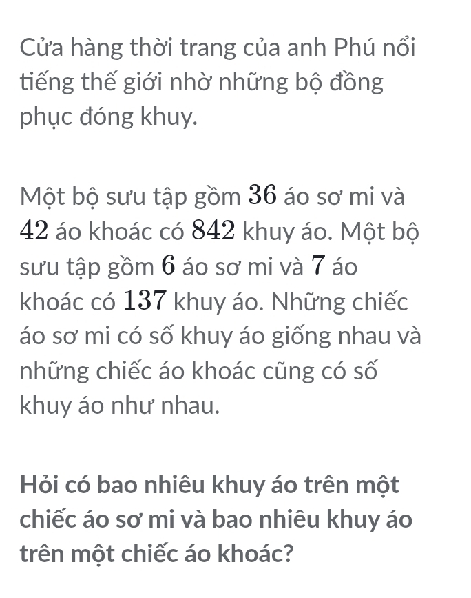 Cửa hàng thời trang của anh Phú nổi 
tiếng thế giới nhờ những bộ đồng 
phục đóng khuy. 
Một bộ sưu tập gồm 36 áo sơ mi và
42 áo khoác có 842 khuy áo. Một bộ 
sưu tập gồm 6 áo sơ mi và 7 áo 
khoác có 137 khuy áo. Những chiếc 
áo sơ mi có số khuy áo giống nhau và 
những chiếc áo khoác cũng có số 
khuy áo như nhau. 
Hỏi có bao nhiêu khuy áo trên một 
chiếc áo sơ mi và bao nhiêu khuy áo 
trên một chiếc áo khoác?