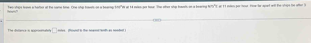 Two ships leave a harbor at the same time. One ship travels on a bearing S10°W at 14 miles per hour. The other ship travels on a bearing N75°E at 11 miles per hour. How far apart will the ships be after 3
hours? 
The distance is approximately □ miles. (Round to the nearest tenth as needed.)