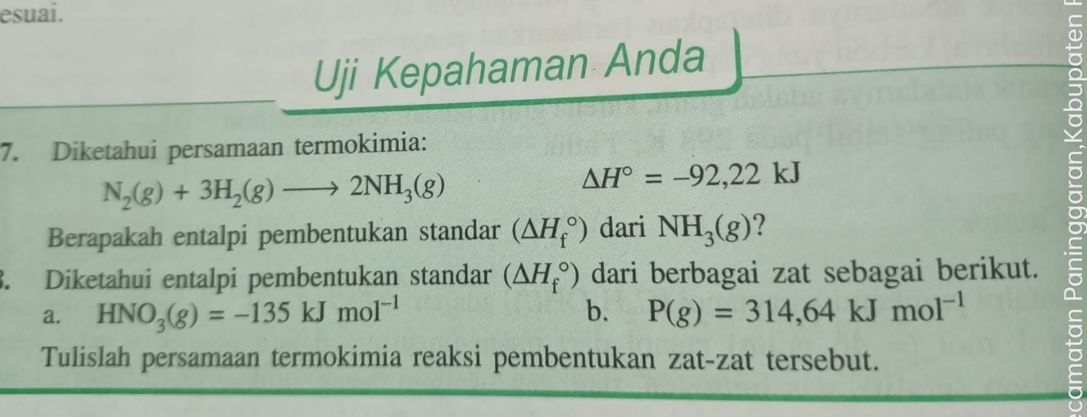 esuai. 
Uji Kepahaman Anda 
7. Diketahui persamaan termokimia:
N_2(g)+3H_2(g)to 2NH_3(g)
△ H°=-92,22kJ
Berapakah entalpi pembentukan standar (△ H_f^((circ)) dari NH_3)(g) 2 
3. Diketahui entalpi pembentukan standar (△ H_f^((circ)) dari berbagai zat sebagai berikut. 
a. HNO_3)(g)=-135kJmol^(-1) b. P(g)=314,64kJmol^(-1)
Tulislah persamaan termokimia reaksi pembentukan zat-zat tersebut.