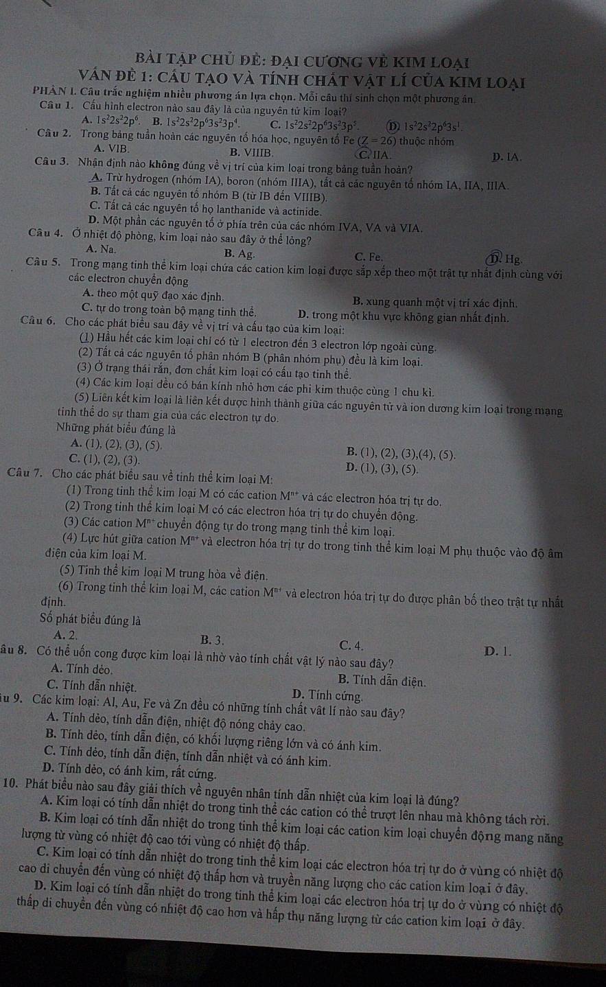 bài tập chủ đẻ: đại CươnG Vẻ KIM loại
Vấn đề 1: cầu tạo và tính chất vật lí của kim loại
PHÀN I. Câu trắc nghiệm nhiều phương án lựa chọn. Mỗi câu thí sinh chọn một phương án
Cầu 1. Cầu hình electron nào sau đây là của nguyên tử kim loại?
A. 1s^22s^22p^6 B. 1s^22s^22p^63s^23p^4. 1s^22s^22p^63s^23p^5. 1s^22s^22p^63s^1
Câu 2. Trong bảng tuần hoàn các nguyên tố hóa học, nguyên tố Fe (Z=26) thuộc nhóm
A. VlB. B. VIIIB C.ⅡA. D. lA.
Câu 3. Nhận định nào không đúng về vị trí của kim loại trong bảng tuần hoàn?
A. Trừ hydrogen (nhóm IA), boron (nhóm IIIA), tất cả các nguyên tổ nhóm IA, IIA, IIIA.
B. Tất cả các nguyên tố nhóm B (từ IB đến VIIIB).
C. Tất cả các nguyên tố họ lanthanide và actinide.
D. Một phần các nguyên tố ở phía trên của các nhóm IVA, VA và VIA.
Câu 4. Ở nhiệt độ phòng, kim loại nào sau đây ở thể lỏng?
A. Na B. Ag. C. Fe. D. Hg.
Câu 5. Trong mạng tinh thể kim loại chứa các cation kim loại được sắp xếp theo một trật tự nhất định cùng với
các electron chuyển động
A. theo một quỹ đạo xác định. B. xung quanh một vị trí xác định.
C. tự do trong toàn bộ mạng tinh thể. D. trong một khu vực không gian nhất định.
Câu 6. Cho các phát biểu sau đây về vị trí và cấu tạo của kim loại:
(1) Hầu hết các kim loại chỉ có từ 1 electron đến 3 electron lớp ngoài cùng.
(2) Tất cả các nguyên tố phân nhóm B (phân nhóm phụ) đều là kim loại.
(3) Ở trạng thái rắn, đơn chất kim loại có cấu tạo tinh thể.
(4) Các kim loại đều có bán kính nhỏ hơn các phi kim thuộc cùng 1 chu kì
(5) Liên kết kim loại là liên kết dược hình thành giữa các nguyên tử và ion dương kim loại trong mạng
tinh thể do sự tham gia của các electron tự do.
Những phát biểu đúng là
A. (1), (2), (3), (5) B. (1),(2),(3),(4),(5)
C. (1), (2), (3).
D. (1),(3),(5).
Câu 7. Cho các phát biểu sau về tinh thể kim loại M:
(1) Trong tinh thể kim loại M có các cation M^(n+) và các electron hóa trị tự do.
(2) Trong tinh thể kim loại M có các electron hóa trị tự do chuyển động.
(3) Các cation M^(n+) chuyển động tự do trong mạng tinh thể kim loại.
(4) Lực hút giữa cation M^(n+) và electron hóa trị tự do trong tinh thể kim loại M phụ thuộc vào độ âm
điện của kim loại M.
(5) Tinh thể kim loại M trung hòa về điện.
(6) Trong tinh thể kim loại M, các cation M^(n+) và electron hóa trị tự do được phân bố theo trật tự nhất
định.
Số phát biểu đúng là
A. 2. B.3. C. 4.
âu 8. Có thể uốn cong được kim loại là nhờ vào tính chất vật lý nào sau đây? D. 1.
A. Tính dẻo. B. Tính dẫn điện.
C. Tính dẫn nhiệt. D. Tính cứng
Tu 9. Các kim loại: Al, Au, Fe và Zn đều có những tính chất vật lí nào sau đây?
A. Tính dẻo, tính dẫn điện, nhiệt độ nóng chảy cao.
B. Tính dẻo, tính dẫn điện, có khối lượng riêng lớn và có ánh kim.
C. Tính dẻo, tính dẫn điện, tính dẫn nhiệt và có ánh kim.
D. Tính dẻo, có ánh kim, rất cứng.
10. Phát biểu nào sau đây giải thích về nguyên nhân tính dẫn nhiệt của kim loại là đúng?
A. Kim loại có tính dẫn nhiệt do trong tinh thể các cation có thể trượt lên nhau mà không tách rời.
B. Kim loại có tính dẫn nhiệt do trong tinh thể kim loại các cation kim loại chuyển động mang năng
lượng từ vùng có nhiệt độ cao tới vùng có nhiệt độ thấp.
C. Kim loại có tính dẫn nhiệt do trong tinh thể kim loại các electron hóa trị tự do ở vùng có nhiệt độ
cao di chuyển đến vùng có nhiệt độ thấp hơn và truyền năng lượng cho các cation kim loại ở đây.
D. Kim loại có tính dẫn nhiệt do trong tinh thể kim loại các electron hóa trị tự do ở vùng có nhiệt độ
thấp di chuyển đến vùng có nhiệt độ cao hơn và hấp thụ năng lượng từ các cation kim loại ở đây.