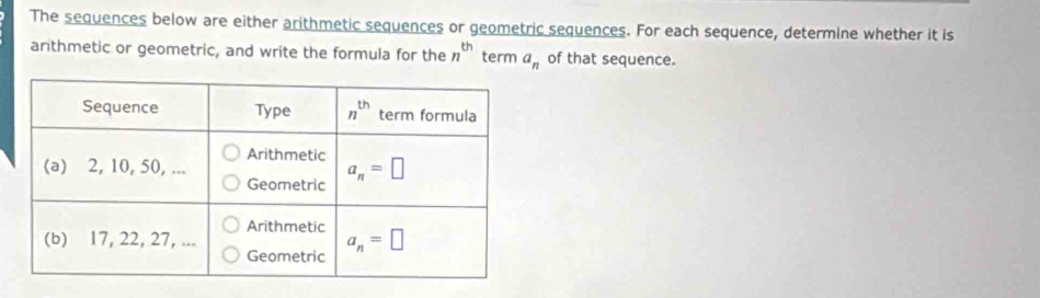 The sequences below are either arithmetic sequences or geometric sequences. For each sequence, determine whether it is
arithmetic or geometric, and write the formula for the n^(th) term a_n of that sequence.