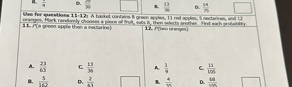 B.  1/4  D.  29/30  D.  14/75 
B.  13/30 
Use for questions 11-12: A basket contains 8 green apples, 11 red apples, 5 nectarines, and 12
oranges. Mark randomly chooses a piece of fruit, eats it, then selects another. Find each probability.
11. P(a green apple then a nectarine) 12. P(two oranges)
A.  23/63  C.  13/36   1/9  C.  11/105 
A.
B.  5/162  D.  2/63  B.  4/35  D.  68/105 