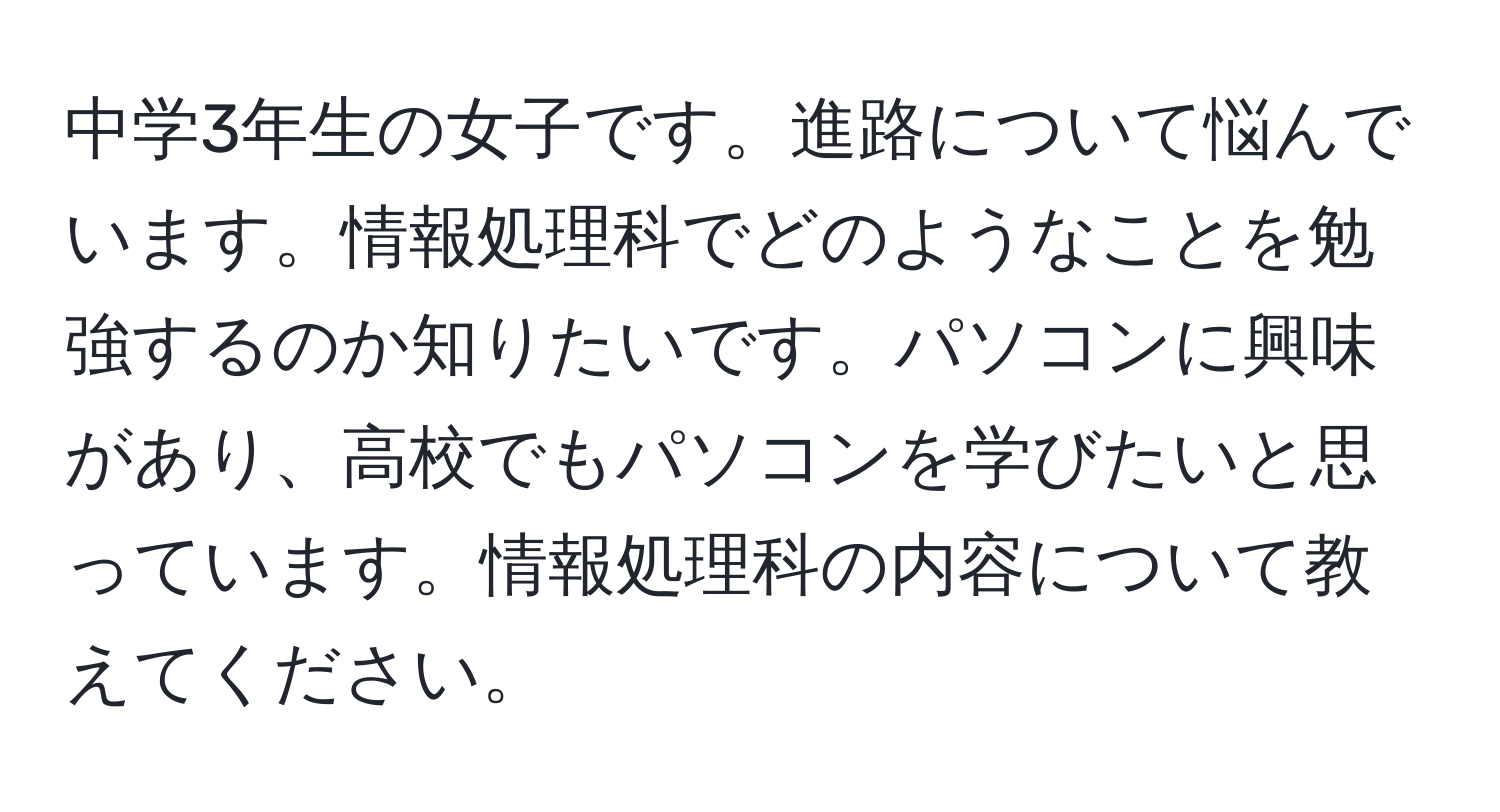 中学3年生の女子です。進路について悩んでいます。情報処理科でどのようなことを勉強するのか知りたいです。パソコンに興味があり、高校でもパソコンを学びたいと思っています。情報処理科の内容について教えてください。