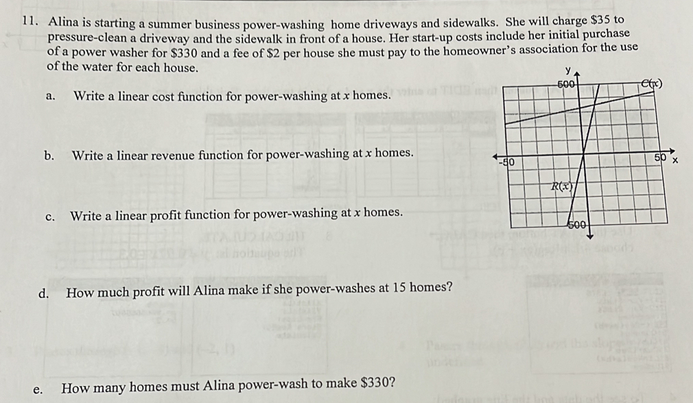 Alina is starting a summer business power-washing home driveways and sidewalks. She will charge $35 to
pressure-clean a driveway and the sidewalk in front of a house. Her start-up costs include her initial purchase
of a power washer for $330 and a fee of $2 per house she must pay to the homeowner’s association for the use
of the water for each house.
a. Write a linear cost function for power-washing at x homes.
b. Write a linear revenue function for power-washing at x homes.
c. Write a linear profit function for power-washing at x homes.
d. How much profit will Alina make if she power-washes at 15 homes?
e. How many homes must Alina power-wash to make $330?