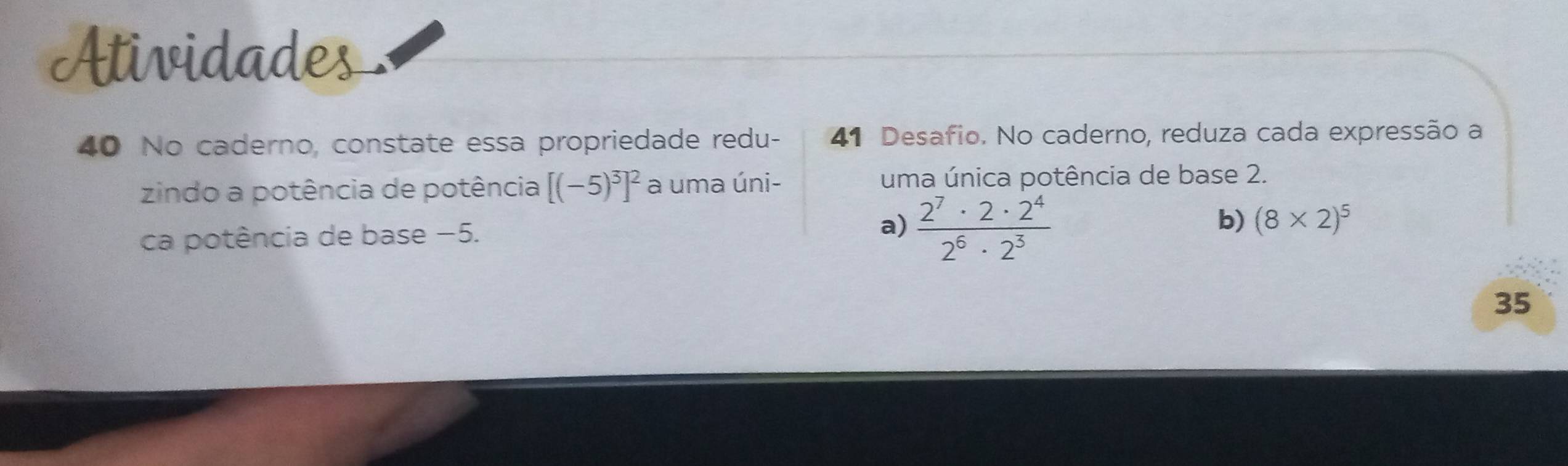 Atividades 
40 No caderno, constate essa propriedade redu- 41 Desafio. No caderno, reduza cada expressão a 
zindo a potência de potência [(-5)^3]^2 a uma úni- uma única potência de base 2. 
ca potência de base −5. a)  2^7· 2· 2^4/2^6· 2^3  b) (8* 2)^5
35