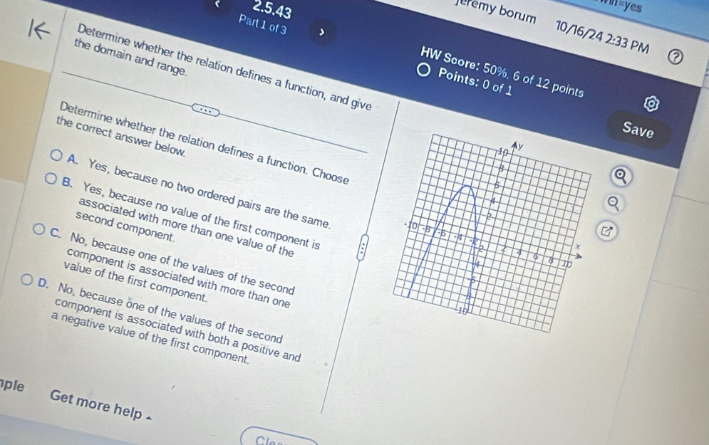 win=yes
eremy borum 10/16/24 2:33 PM
Part 1 of 3 Points: 0 of 1
the domain and range.
Determine whether the relation defines a function, and give
HW Score: 50%, 6 of 12 points
Save
the correct answer below 
Determine whether the relation defines a function. Choose
A. Yes, because no two ordered pairs are the same
B. Yes, because no value of the first component is
second component.
associated with more than one value of the
C. No, because one of the values of the second
component is associated with more than one
value of the first component.
D. No, because one of the values of the second
component is associated with both a positive and
a negative value of the first component
ple Get more help