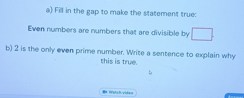 Fill in the gap to make the statement true: 
Even numbers are numbers that are divisible by □. 
b) 2 is the only even prime number. Write a sentence to explain why 
this is true. 
4 Watch video 
Answer