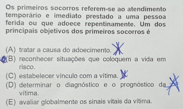 Os primeiros socorros referem-se ao atendimento
temporário e imediato prestado a uma pessoa
ferida ou que adoece repentinamente. Um dos
principais objetivos dos primeiros socorros é
(A) tratar a causa do adoecimento.
(B) reconhecer situações que coloquem a vida em
risco.
(C) estabelecer vínculo com a vítima.
(D) determinar o diagnóstico e o prognóstico da
vítima.
(E) avaliar globalmente os sinais vitais da vítima.