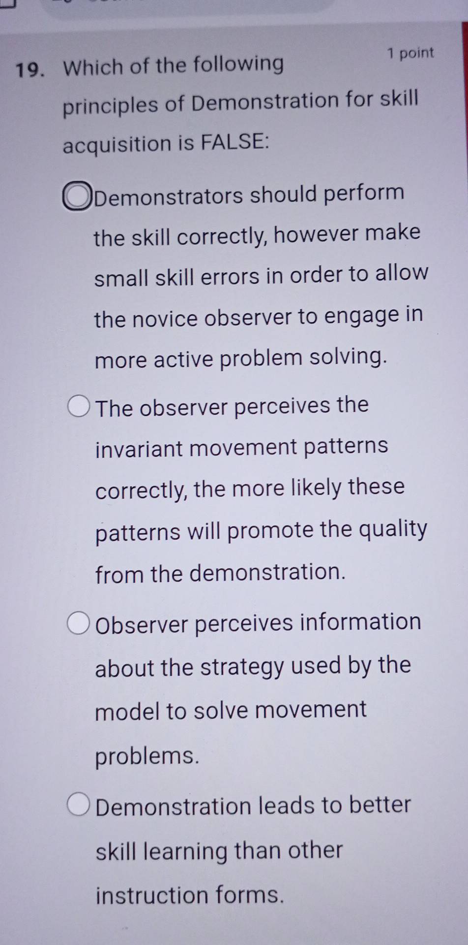 Which of the following
principles of Demonstration for skill
acquisition is FALSE:
Demonstrators should perform
the skill correctly, however make
small skill errors in order to allow
the novice observer to engage in
more active problem solving.
The observer perceives the
invariant movement patterns
correctly, the more likely these
patterns will promote the quality
from the demonstration.
Observer perceives information
about the strategy used by the
model to solve movement
problems.
Demonstration leads to better
skill learning than other 
instruction forms.