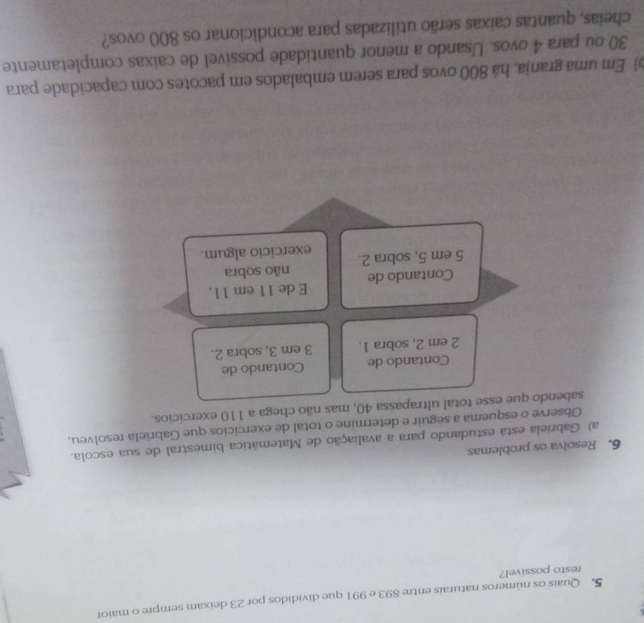 Quais os números naturais entre 893 e 991 que divididos por 23 deixam sempre o maior 
resto possivel? 
6. Resolva os problemas 
a) Gabriela está estudando para a avaliação de Matemática bimestral de sua escola. 
Observe o esquema a seguir e determine o total de exercícios que Gabriela resolveu, 
sabendo que esse total ultrapassa 40, mas não chega a 110 exercícios. 
Contando de Contando de
2 em 2, sobra 1. 3 em 3, sobra 2. 
Contando de E de 11 em 11, 
não sobra
5 em 5, sobra 2. exercício algum. 
) Em uma granja, há 800 ovos para serem embalados em pacotes com capacidade para
30 où para 4 ovos. Usando a menor quantidade possível de caixas completamente 
cheias, quantas caixas serão utilizadas para acondicionar os 800 ovos?