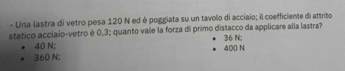 Una lastra di vetro pesa 120 N ed è poggiata su un tavolo di acciaio; il coefficiente dì attrito
statico acciaío-vetro è 0,3; quanto vale la forza di primo distacco da applicare alla lastra?
36 N;
40 N; 400 N
360 N;