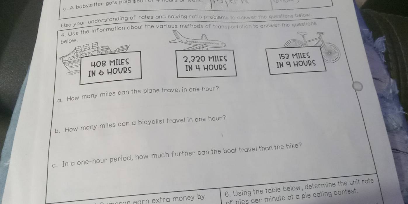 A babysitter gets paid $60 tur 4 
Use your understanding of rates and solving ratio problems to answer the questions below 
4. Use the information about the various methods of transportation to answer the questions 
below. 
so 408 MILES 2,320 MILES 153 MILES
IN 4 HOURS
IN 6 HOURS IN 9 HOURS
a. How many miles can the plane travel in one hour? 
b. How many miles can a bicyclist travel in one hour? 
c. In a one-hour period, how much further can the boat travel than the bike? 
n earn extra money by . 6. Using the table below, determine the unit rate 
of pies per minute at a pie eating contest.