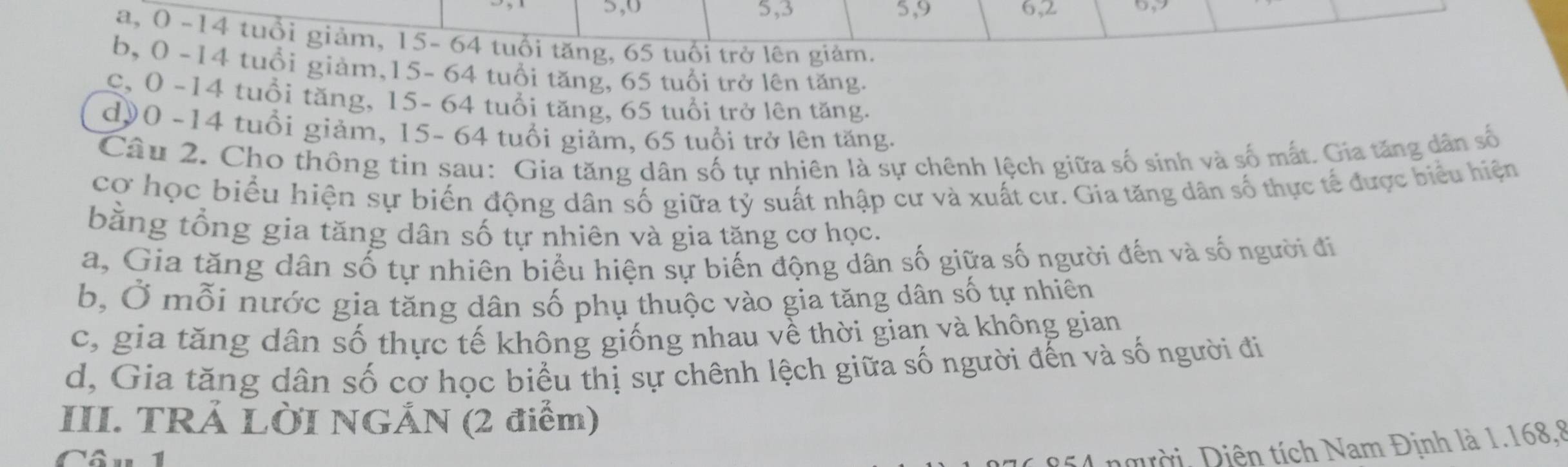 5, 0 5, 3 5, 9 6, 2
a, 0 -14 tuổi giảm, 15- 64 tuổi tăng, 65 tuổi trở lên giảm.
b, 0 -14 tuổi giảm, 15 - 64 tuổi tăng, 65 tuổi trở lên tăng.
c, 0 -14 tuổi tăng, 15 - 64 tuổi tăng, 65 tuổi trở lên tăng.
d0 - 14 tuổi giảm, 15- 64 tuổi giảm, 65 tuổi trở lên tăng.
Câu 2. Cho thông tin sau: Gia tăng dân số tự nhiên là sự chênh lệch giữa số sinh và số mắt. Gia tăng dân số
cơ học biểu hiện sự biến động dân số giữa tỷ suất nhập cư và xuất cư. Gia tăng dân số thực tế được biểu hiện
bằng tổng gia tăng dân số tự nhiên và gia tăng cơ học.
a, Gia tăng dân số tự nhiên biểu hiện sự biến động dân số giữa số người đến và số người đi
b, Ở mỗi nước gia tăng dân số phụ thuộc vào gia tăng dân số tự nhiên
c, gia tăng dân số thực tế không giống nhau về thời gian và không gian
d, Gia tăng dân số cơ học biểu thị sự chênh lệch giữa số người đến và số người đi
III. TRẢ LỜI NGẢN (2 điểm)
Câu 1
i4 người, Diện tích Nam Định là 1. 168, 8