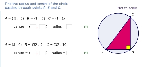 Find the radius and centre of the circle 
passing through points A, B and C. Not to scale
A=(-5,-7) B=(1,-7) C=(1,1)
centre =(□ ,□ ) radius =□ [3]
A=(8,9) B=(32,9) C=(32,19)
C∈ ntre =(□ ,□ ) radius =□ [3]