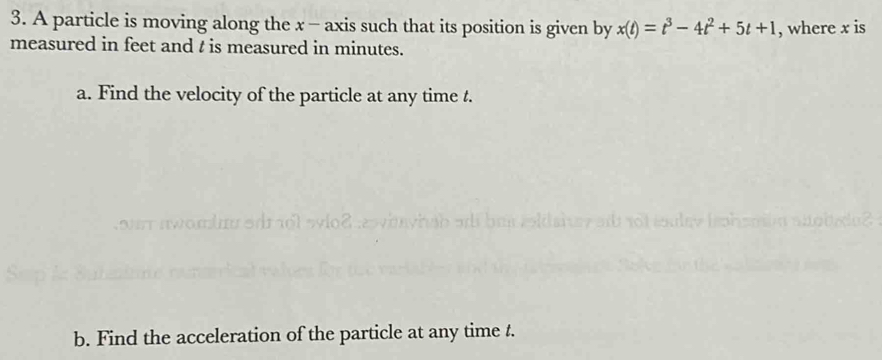 A particle is moving along the x - axis such that its position is given by x(t)=t^3-4t^2+5t+1 , where x is 
measured in feet and t is measured in minutes. 
a. Find the velocity of the particle at any time t. 

b. Find the acceleration of the particle at any time t.