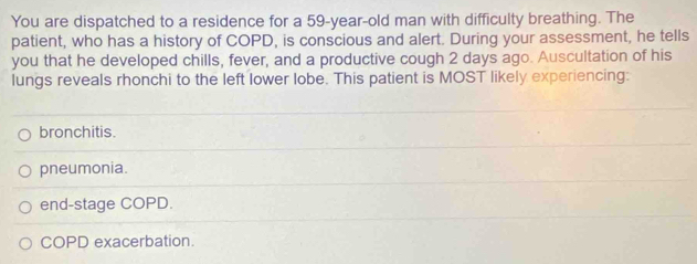 You are dispatched to a residence for a 59-year-old man with difficulty breathing. The
patient, who has a history of COPD, is conscious and alert. During your assessment, he tells
you that he developed chills, fever, and a productive cough 2 days ago. Auscultation of his
lungs reveals rhonchi to the left lower lobe. This patient is MOST likely experiencing:
bronchitis.
pneumonia.
end-stage COPD.
COPD exacerbation.