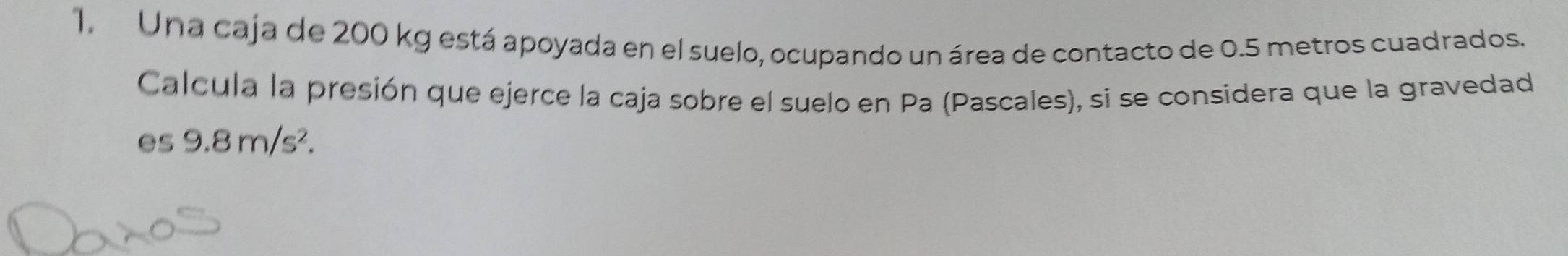 Una caja de 200 kg está apoyada en el suelo, ocupando un área de contacto de 0.5 metros cuadrados. 
Calcula la presión que ejerce la caja sobre el suelo en Pa (Pascales), si se considera que la gravedad 
es 9.8m/s^2.