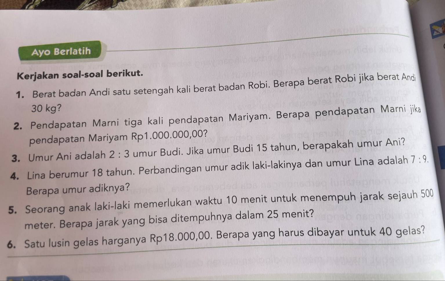 Ayo Berlatih 
Kerjakan soal-soal berikut. 
1. Berat badan Andi satu setengah kali berat badan Robi. Berapa berat Robi jika berat Andi
30 kg? 
2. Pendapatan Marni tiga kali pendapatan Mariyam. Berapa pendapatan Marni jika 
pendapatan Mariyam Rp1.000.000,00? 
3. Umur Ani adalah 2:3 umur Budi. Jika umur Budi 15 tahun, berapakah umur Ani? 
4. Lina berumur 18 tahun. Perbandingan umur adik laki-lakinya dan umur Lina adalah 7:9. 
Berapa umur adiknya? 
5. Seorang anak laki-laki memerlukan waktu 10 menit untuk menempuh jarak sejauh 500
meter. Berapa jarak yang bisa ditempuhnya dalam 25 menit? 
6. Satu lusin gelas harganya Rp18.000,00. Berapa yang harus dibayar untuk 40 gelas?