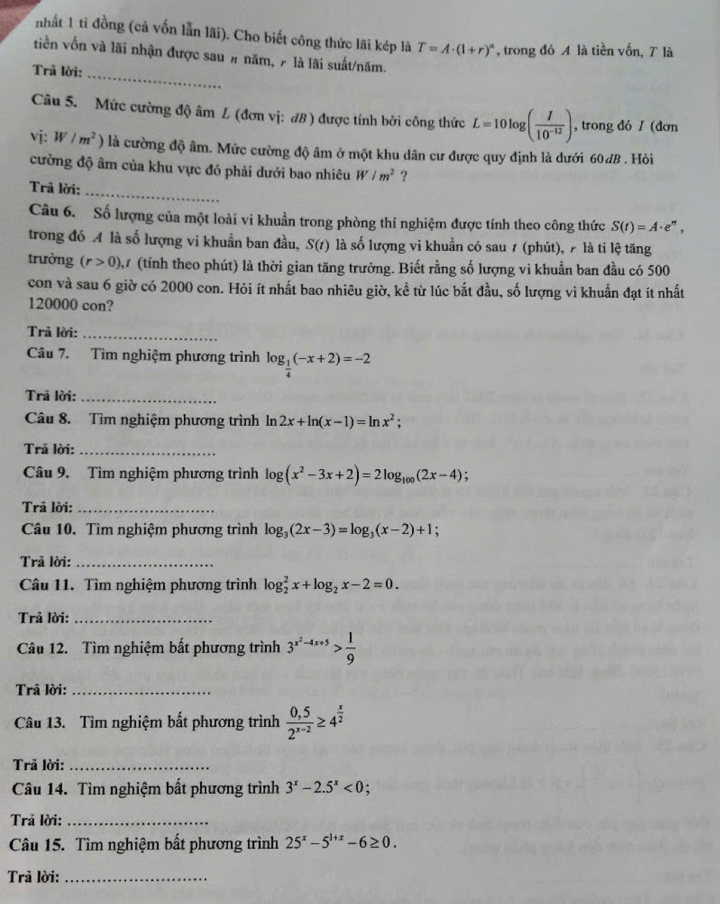 nhất 1 tỉ đồng (cả vốn lẫn lãi). Cho biết công thức lãi kép là T=A· (1+r)^n , trong đó A là tiền vốn, T là
tiền vốn và lãi nhận được sau # năm, 7 là lãi suất/năm.
Trả lời:_
Câu 5.  Mức cường độ âm L (đơn vị: đB ) được tính bởi công thức L=10log ( I/10^(-12) ) , trong đó I (đơn
vj: W/m^2) là cường độ âm. Mức cường độ âm ở một khu dân cư được quy định là dưới 60dB . Hỏi
cường độ âm của khu vực đó phải dưới bao nhiêu W/m^2 ?
Trã lời:_
Câu 6. Số lượng của một loài vi khuẩn trong phòng thí nghiệm được tính theo công thức S(t)=A· e^(π),
trong đó A là số lượng vi khuẩn ban đầu, S(t) là số lượng vi khuẩn có sau 1 (phút), 7 là tỉ lệ tăng
trường (r>0) 27 (tính theo phút) là thời gian tăng trường. Biết rằng số lượng vi khuẩn ban đầu có 500
con và sau 6 giờ có 2000 con. Hỏi ít nhất bao nhiêu giờ, kể từ lúc bắt đầu, số lượng vi khuẩn đạt ít nhất
120000 con?
Trả lời:_
Câu 7. Tìm nghiệm phương trình log _ 1/4 (-x+2)=-2
Trã lời:_
Câu 8. Tìm nghiệm phương trình ln 2x+ln (x-1)=ln x^2;
Trã lời:_
Câu 9. Tìm nghiệm phương trình log (x^2-3x+2)=2log _100(2x-4);
Trả lời:_
Câu 10. Tìm nghiệm phương trình log _3(2x-3)=log _3(x-2)+1.
Trả lời:_
Câu 11. Tìm nghiệm phương trình log _2^(2x+log _2)x-2=0.
Trả lời:_
Câu 12. Tìm nghiệm bất phương trình 3^(x^2)-4x+5> 1/9 
Trả lời:_
Câu 13. Tìm nghiệm bất phương trình  (0,5)/2^(x-2) ≥ 4^(frac x)2
Trả lời:_
Câu 14. Tìm nghiệm bất phương trình 3^x-2.5^x<0</tex> :
Trả lời:_
Câu 15. Tìm nghiệm bất phương trình 25^x-5^(1+x)-6≥ 0.
Trả lời:_