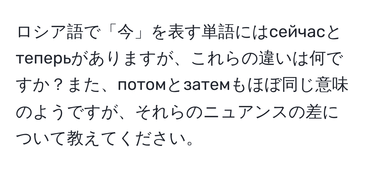 ロシア語で「今」を表す単語にはсейчасとтеперьがありますが、これらの違いは何ですか？また、потомとзатемもほぼ同じ意味のようですが、それらのニュアンスの差について教えてください。