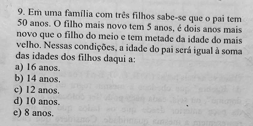 Em uma família com três filhos sabe-se que o pai tem
50 anos. O filho mais novo tem 5 anos, é dois anos mais
novo que o filho do meio e tem metade da idade do mais
velho. Nessas condições, a idade do pai será igual à soma
das idades dos filhos daqui a:
a) 16 anos.
b) 14 anos.
c) 12 anos.
d) 10 anos.
e) 8 anos.