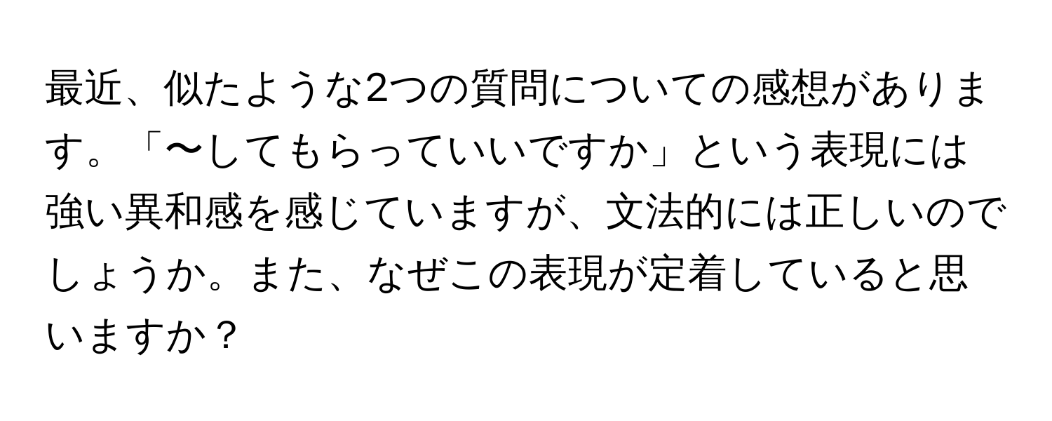 最近、似たような2つの質問についての感想があります。「〜してもらっていいですか」という表現には強い異和感を感じていますが、文法的には正しいのでしょうか。また、なぜこの表現が定着していると思いますか？