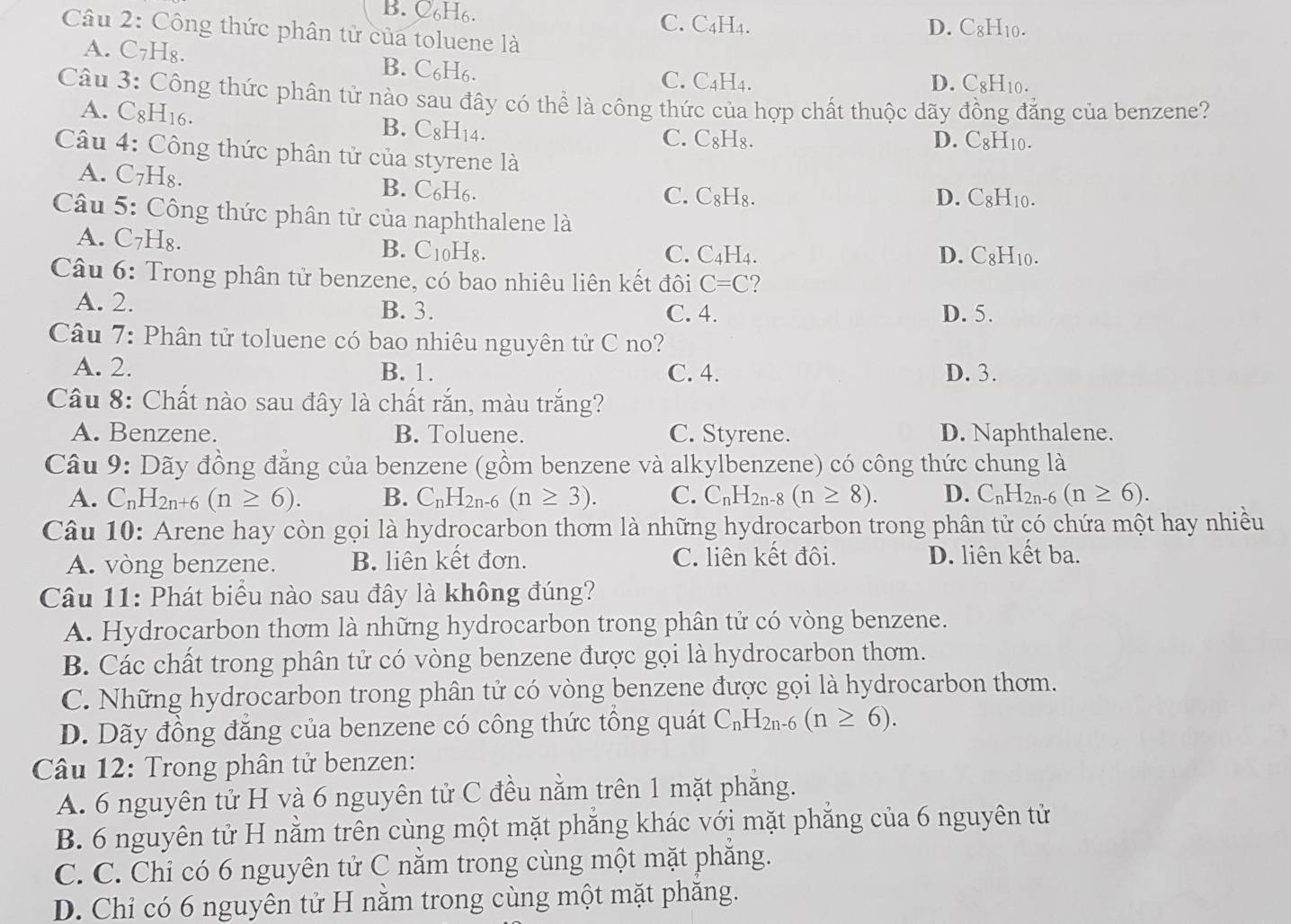 B. C6H6. C. C₄H4.
Câu 2: Công thức phân tử của toluene là
D. C8H10.
A. C7H₈. B. C₆H₆.
C. C4H4. D. C8H10.
Câu 3: Công thức phân tử nào sau đây có thể là công thức của hợp chất thuộc dãy đồng đẳng của benzene?
A. C8H16. C_8 H14.
B.
C. C₈H₈. D. C8H10.
Câu 4: Công thức phân tử của styrene là
A. C₇H₈. B. C₆H6. C. C₈H₈. D. C8H10.
Câu 5: Công thức phân tử của naphthalene là
A. C₇H₈. B. C10H8. C. C₄H₄. D. C8H10.
Câu 6: Trong phân tử benzene, có bao nhiêu liên kết đôi C=C ?
A. 2. B. 3. C. 4. D. 5.
Câu 7: Phân tử toluene có bao nhiêu nguyên tử C no?
A. 2. B. 1. C. 4. D. 3.
Câu 8: Chất nào sau đây là chất rắn, màu trắng?
A. Benzene. B. Toluene. C. Styrene. D. Naphthalene.
Câu 9: Dãy đồng đẳng của benzene (gồm benzene và alkylbenzene) có công thức chung là
A. C_nH_2n+6(n≥ 6). B. C_nH_2n-6(n≥ 3). C. C_nH_2n-8(n≥ 8). D. C_nH_2n-6(n≥ 6).
Câu 10: Arene hay còn gọi là hydrocarbon thơm là những hydrocarbon trong phân tử có chứa một hay nhiều
A. vòng benzene. B. liên kết đơn. C. liên kết đôi. D. liên kết ba.
Câu 11: Phát biểu nào sau đây là không đúng?
A. Hydrocarbon thơm là những hydrocarbon trong phân tử có vòng benzene.
B. Các chất trong phân tử có vòng benzene được gọi là hydrocarbon thơm.
C. Những hydrocarbon trong phân tử có vòng benzene được gọi là hydrocarbon thơm.
D. Dãy đồng đăng của benzene có công thức tổng quát C_nH_2n-6(n≥ 6).
Câu 12: Trong phân tử benzen:
A. 6 nguyên tử H và 6 nguyên tử C đều nằm trên 1 mặt phăng.
B. 6 nguyên tử H nằm trên cùng một mặt phăng khác với mặt phăng của 6 nguyên tử
C. C. Chỉ có 6 nguyên tử C nằm trong cùng một mặt phăng.
D. Chỉ có 6 nguyên tử H nằm trong cùng một mặt phăng.