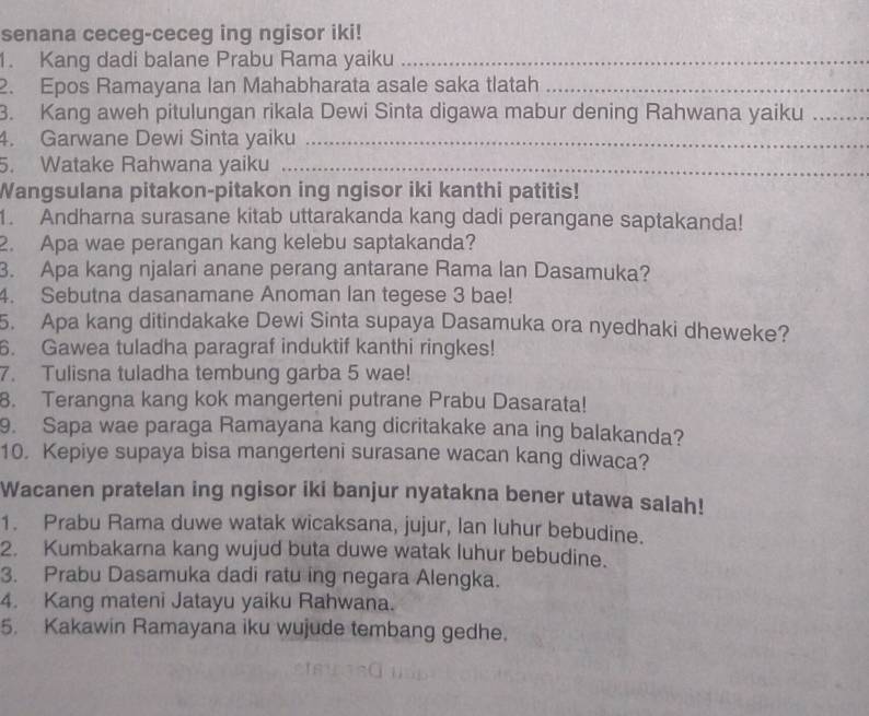 senana ceceg-ceceg ing ngisor iki! 
1. Kang dadi balane Prabu Rama yaiku_ 
2. Epos Ramayana Ian Mahabharata asale saka tlatah_ 
3. Kang aweh pitulungan rikala Dewi Sinta digawa mabur dening Rahwana yaiku_ 
4. Garwane Dewi Sinta yaiku_ 
5. Watake Rahwana yaiku_ 
Wangsulana pitakon-pitakon ing ngisor iki kanthi patitis! 
1. Andharna surasane kitab uttarakanda kang dadi perangane saptakanda! 
2. Apa wae perangan kang kelebu saptakanda? 
3. Apa kang njalari anane perang antarane Rama lan Dasamuka? 
4. Sebutna dasanamane Anoman lan tegese 3 bae! 
5. Apa kang ditindakake Dewi Sinta supaya Dasamuka ora nyedhaki dheweke? 
6. Gawea tuladha paragraf induktif kanthi ringkes! 
7. Tulisna tuladha tembung garba 5 wae! 
8. Terangna kang kok mangerteni putrane Prabu Dasarata! 
9. Sapa wae paraga Ramayana kang dicritakake ana ing balakanda? 
10. Kepiye supaya bisa mangerteni surasane wacan kang diwaca? 
Wacanen pratelan ing ngisor iki banjur nyatakna bener utawa salah! 
1. Prabu Rama duwe watak wicaksana, jujur, lan luhur bebudine. 
2. Kumbakarna kang wujud buta duwe watak luhur bebudine. 
3. Prabu Dasamuka dadi ratu ing negara Alengka. 
4. Kang mateni Jatayu yaiku Rahwana. 
5. Kakawin Ramayana iku wujude tembang gedhe.