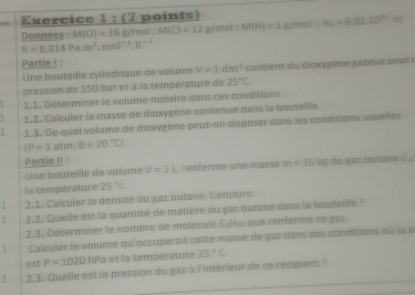 g/mol N_A=6,02.10^(23) er 
Données : M(O)=16 g/mol; M(C)=12 g/mol : M(H)=1
R=8,314Pa.m^3.mol^(-1).K^(-1)
Partie I : 
Une bouteille cylindrique de volume V=1dm^3 contient u dio xygène gaz eu so 
pression de 150 bar et à la température de 25°C. 
1.1. Déterminer le volume molaire dans ces conditions. 
1 1.2. Calculer la masse de dioxygène contenue dans la bouteille. 
1.3. De quel volume de dioxygène peut-on disposer dans les conditions usuelles
 P=1atm,θ =20°C. 
Partie II 
Une bouteille de volume V=1L , renferme une masse m=15 kg du gaz butane C_n
la température 25°c. 
1 2,1. Calculer la densité du gaz butane. Conciure. 
1 2.2. Quelle est la quantité de matière du gaz butane dans la bouteille ? 
2.3, Déterminer le nombre de molécule Caly que renferme ce gaz. 
1 Calculer le volume qu'occuperait cette masse de gaz dans des conditions où la p 
est P=1020 hPa et la température 25°C
1 2.3. Quelle est la pression du gaz à i'intérieur de ce récipient ?