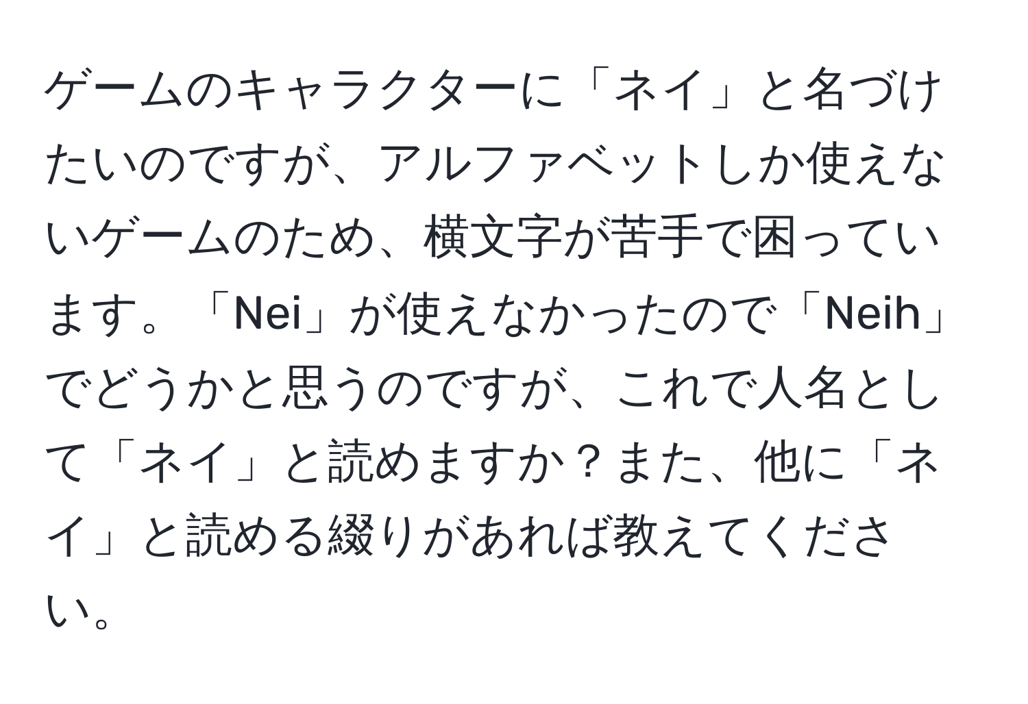 ゲームのキャラクターに「ネイ」と名づけたいのですが、アルファベットしか使えないゲームのため、横文字が苦手で困っています。「Nei」が使えなかったので「Neih」でどうかと思うのですが、これで人名として「ネイ」と読めますか？また、他に「ネイ」と読める綴りがあれば教えてください。