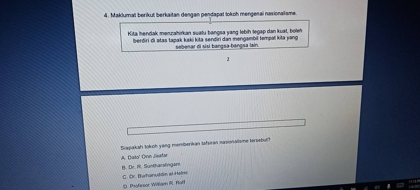 Maklumat berikut berkaitan dengan pendapat tokoh mengenai nasionalisme.
Kita hendak menzahirkan suatu bangsa yang lebih tegap dan kuat, boleh
berdiri di atas tapak kaki kita sendiri dan mengambil tempat kita yang
sebenar di sisi bangsa-bangsa lain.
2
Siapakah tokoh yang memberikan tafsiran nasionalisme tersebut?
A. Dato' Onn Jaafar
B. Dr. R. Suntharalingam
C. Dr. Burhanuddin al-Helmi
D. Profesor William R. Roff
11:15 P